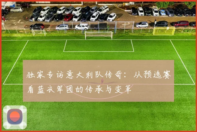 独家专访意大利队传奇：从预选赛看蓝衣军团的传承与变革