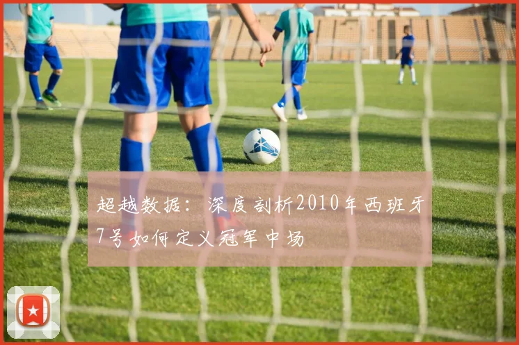 超越数据：深度剖析2010年西班牙7号如何定义冠军中场