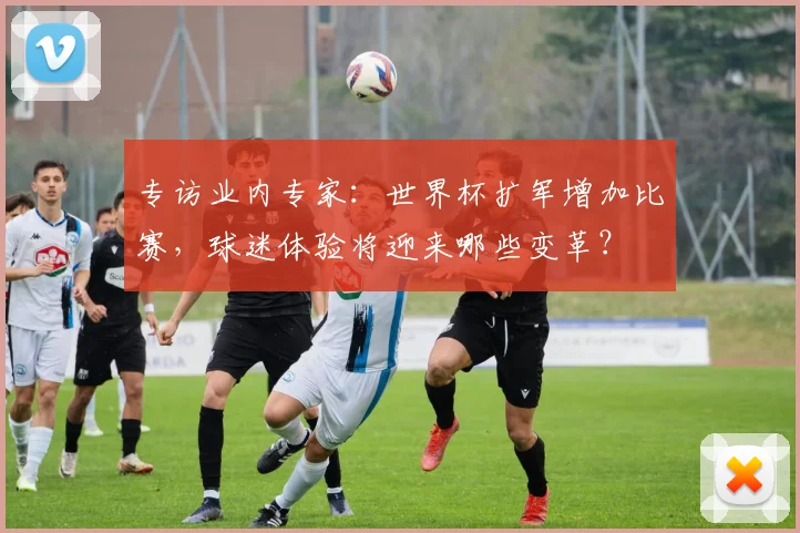 专访业内专家：世界杯扩军增加比赛，球迷体验将迎来哪些变革？