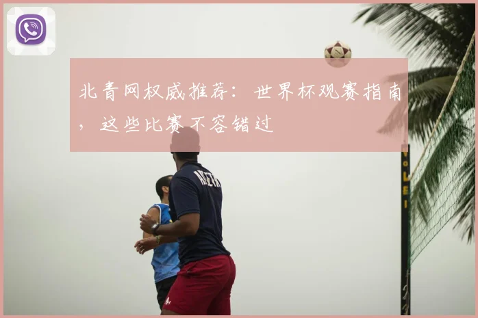 北青网权威推荐:世界杯观赛指南,这些比赛不容错过