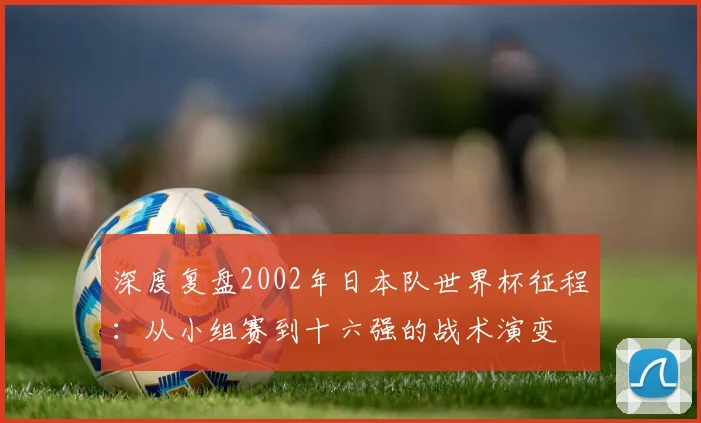 深度复盘2002年日本队世界杯征程：从小组赛到十六强的战术演变