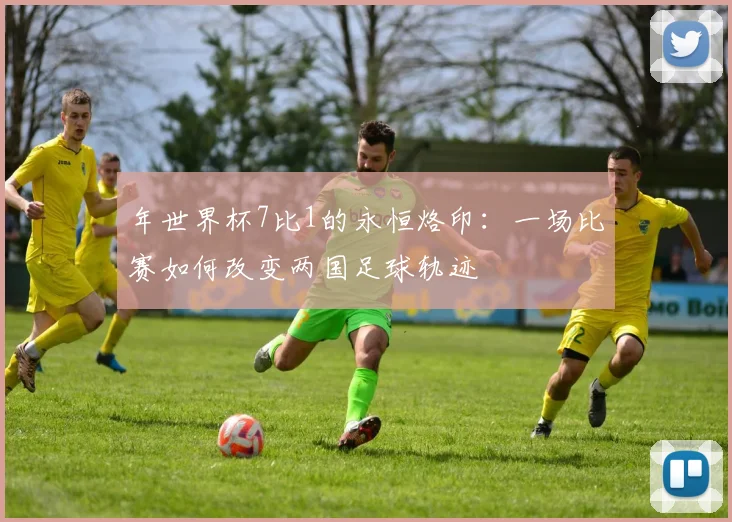 年世界杯7比1的永恒烙印:一场比赛如何改变两国足球轨迹