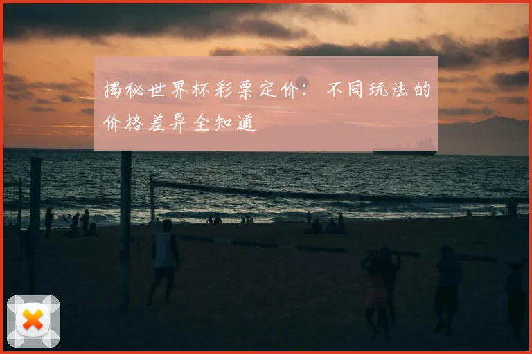 揭秘世界杯彩票定价：不同玩法的价格差异全知道