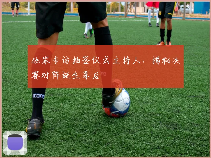 独家专访抽签仪式主持人,揭秘决赛对阵诞生幕后
