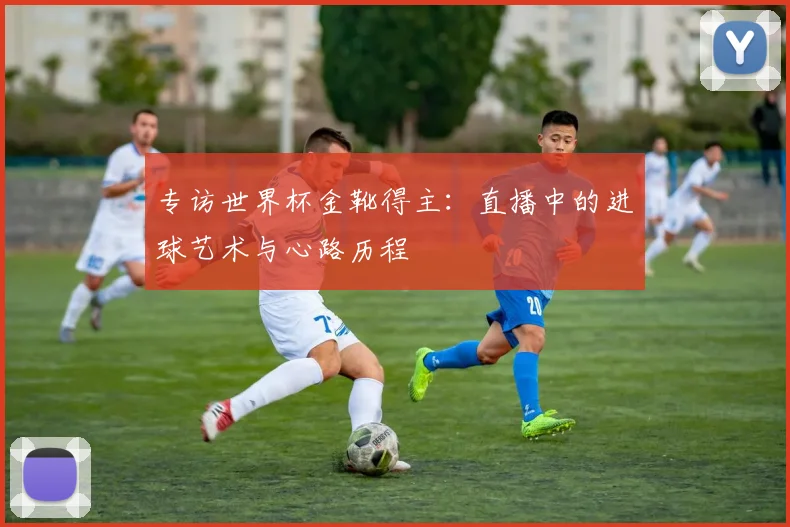 专访世界杯金靴得主：直播中的进球艺术与心路历程