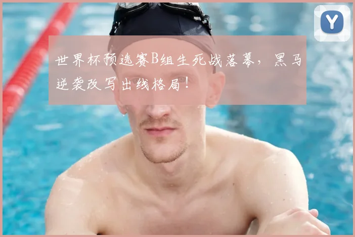 世界杯预选赛B组生死战落幕，黑马逆袭改写出线格局！