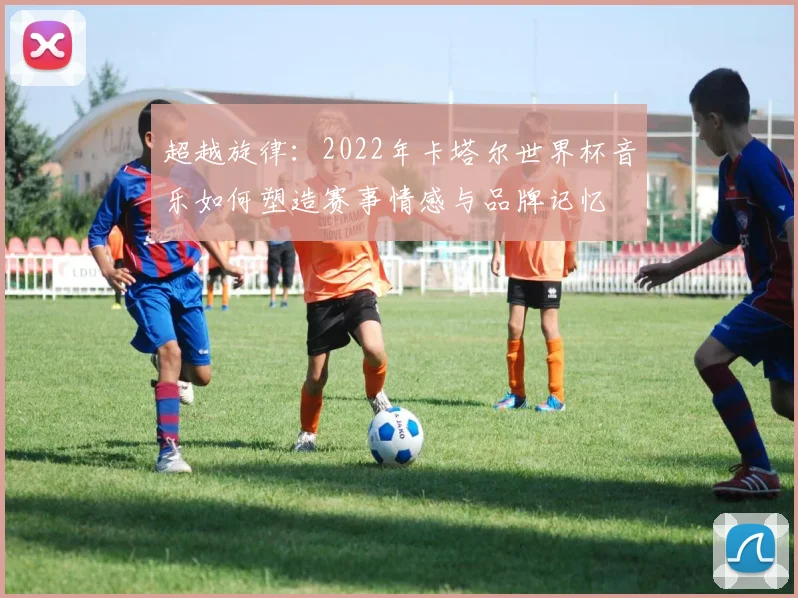 超越旋律:2022年卡塔尔世界杯音乐如何塑造赛事情感与品牌记忆