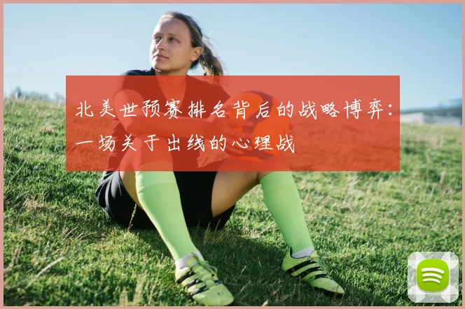 北美世预赛排名背后的战略博弈：一场关于出线的心理战