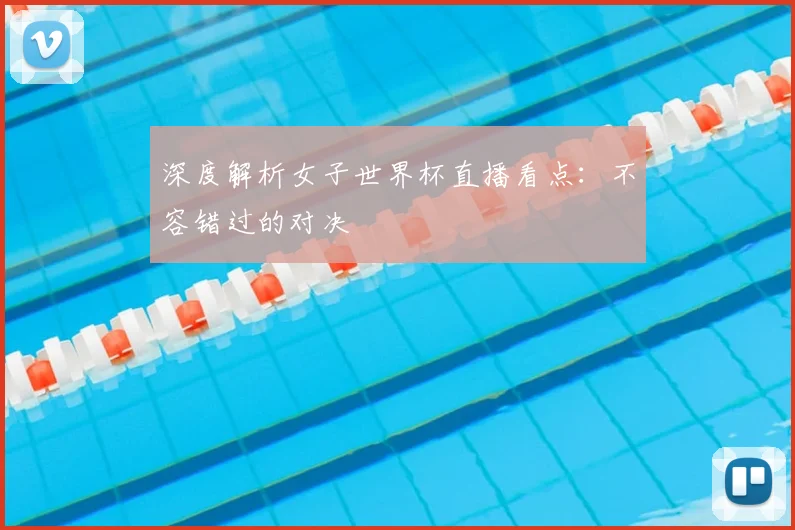 深度解析女子世界杯直播看点：不容错过的对决