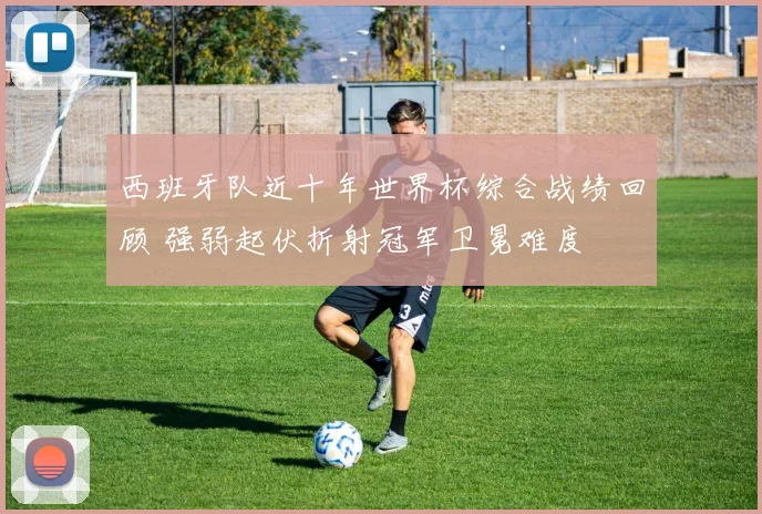 西班牙队近十年世界杯综合战绩回顾 强弱起伏折射冠军卫冕难度