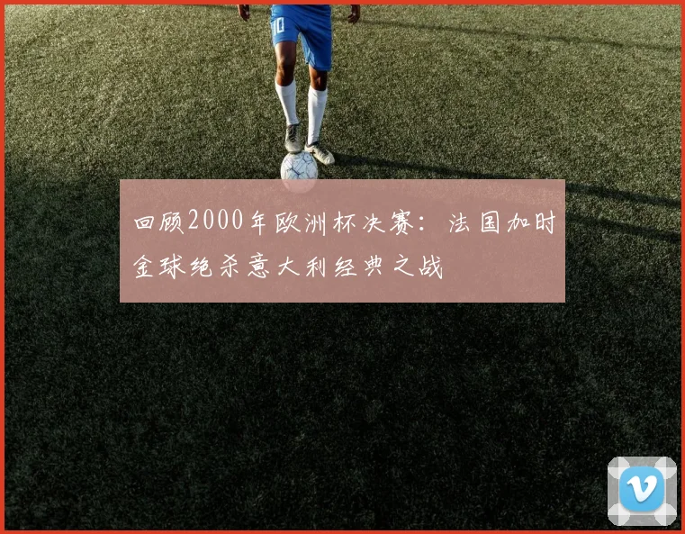 回顾2000年欧洲杯决赛:法国加时金球绝杀意大利经典之战