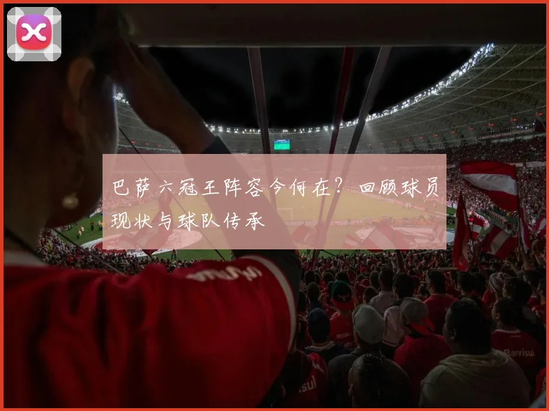 巴萨六冠王阵容今何在?回顾球员现状与球队传承