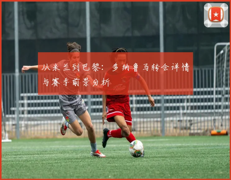 从米兰到巴黎:多纳鲁马转会详情与赛季前景分析