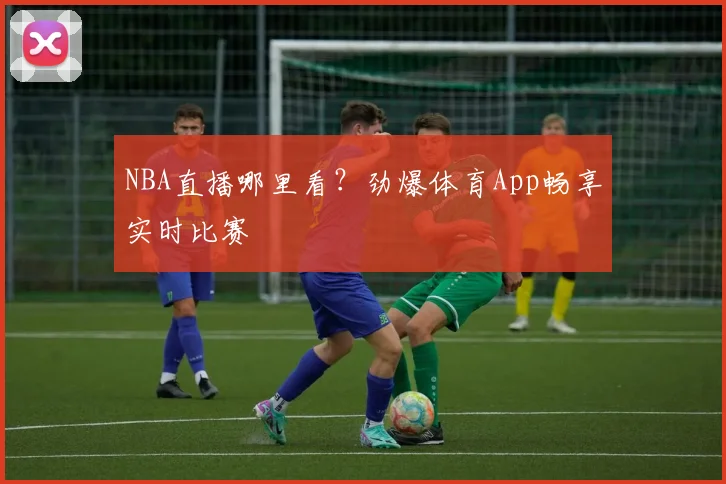 NBA直播哪里看？劲爆体育App畅享实时比赛