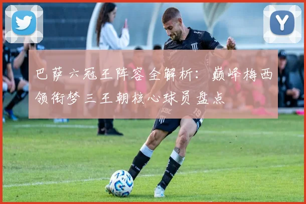 巴萨六冠王阵容全解析:巅峰梅西领衔梦三王朝核心球员盘点