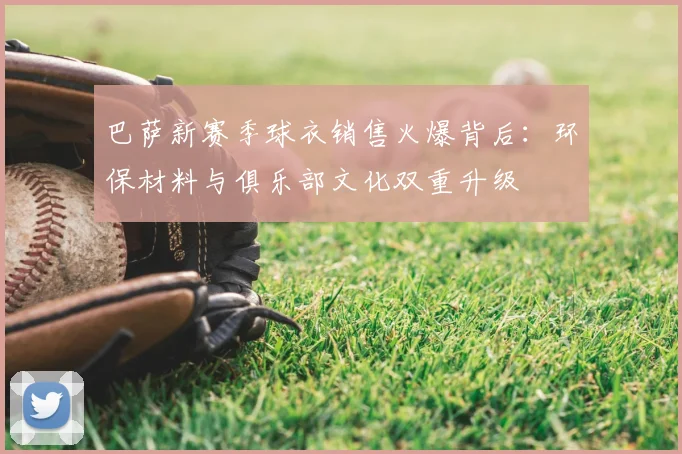 巴萨新赛季球衣销售火爆背后:环保材料与俱乐部文化双重升级