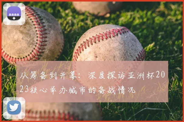 从筹备到开幕:深度探访亚洲杯2023核心举办城市的备战情况