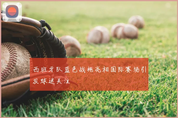 西班牙队蓝色战袍亮相国际赛场引发球迷关注