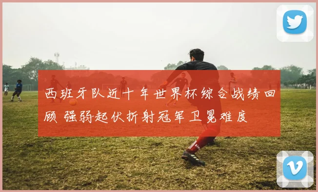 西班牙队近十年世界杯综合战绩回顾 强弱起伏折射冠军卫冕难度