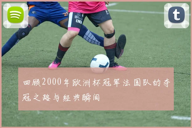 回顾2000年欧洲杯冠军法国队的夺冠之路与经典瞬间