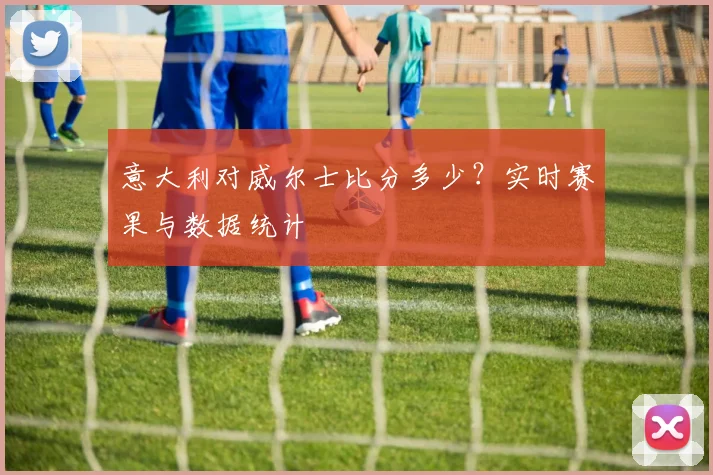 意大利对威尔士比分多少？实时赛果与数据统计